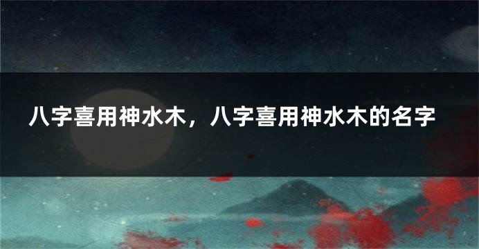八字喜用神水木，八字喜用神水木的名字