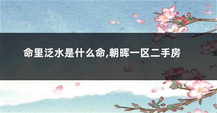 命里泛水是什么命,朝晖一区二手房