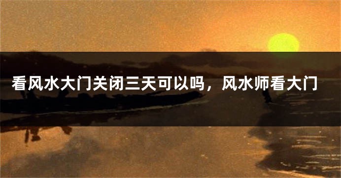 看风水大门关闭三天可以吗，风水师看大门