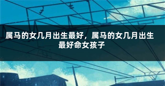 属马的女几月出生最好,属马的女几月出生最好命女孩子