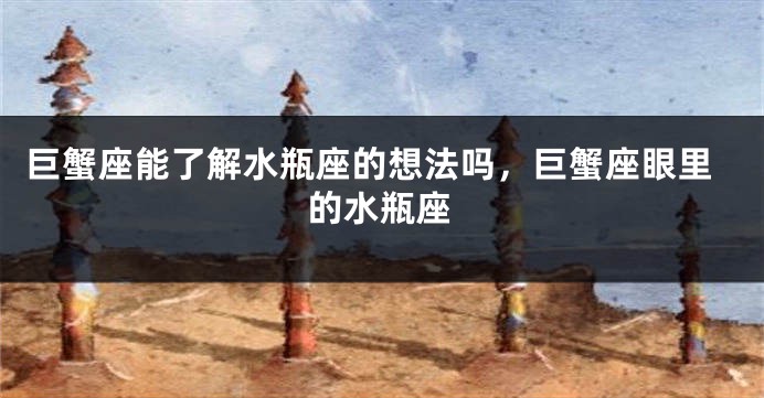 巨蟹座能了解水瓶座的想法吗，巨蟹座眼里的水瓶座