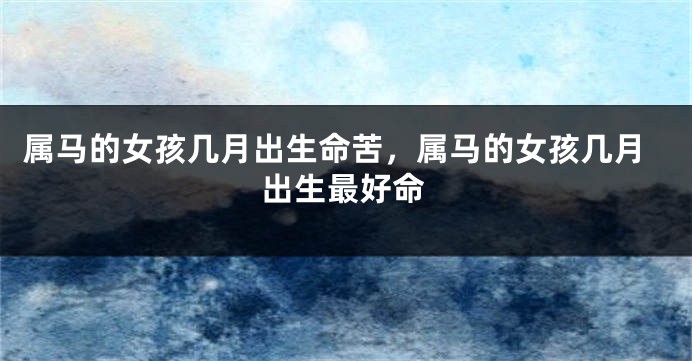 属马的女孩几月出生命苦,属马的女孩几月出生最好命
