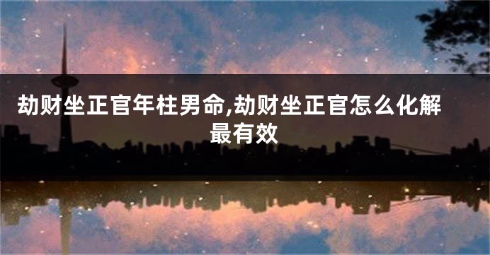 劫财坐正官年柱男命,劫财坐正官怎么化解最有效