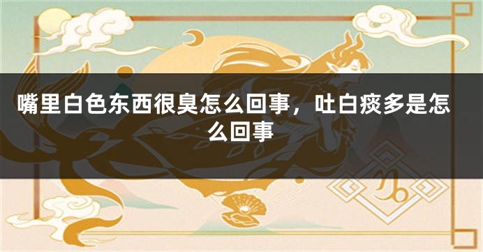 嘴里白色东西很臭怎么回事，吐白痰多是怎么回事
