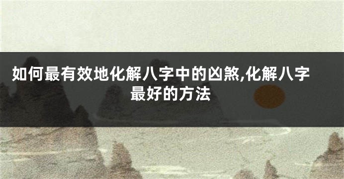 如何最有效地化解八字中的凶煞,化解八字最好的方法