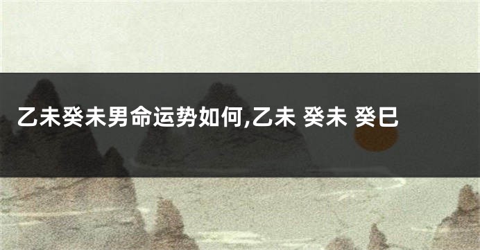 乙未癸未男命运势如何,乙未 癸未 癸巳