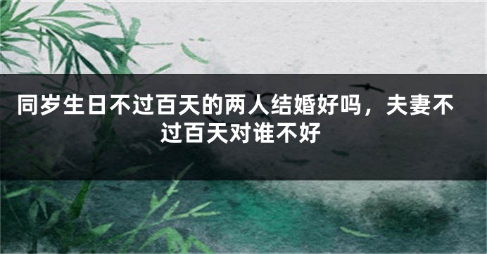同岁生日不过百天的两人结婚好吗,夫妻不过百天对谁不好