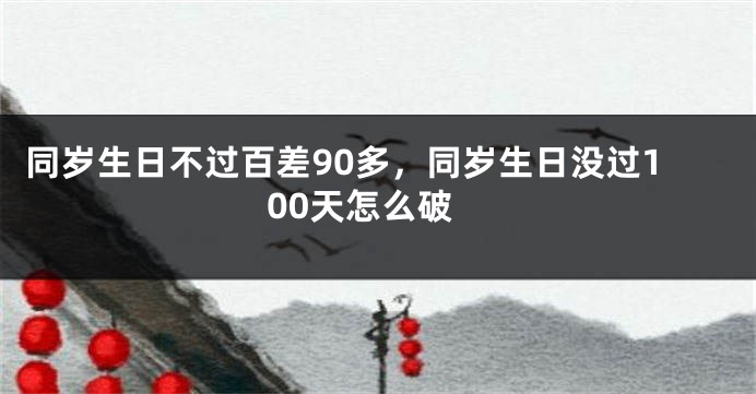 同岁生日不过百差90多，同岁生日没过100天怎么破