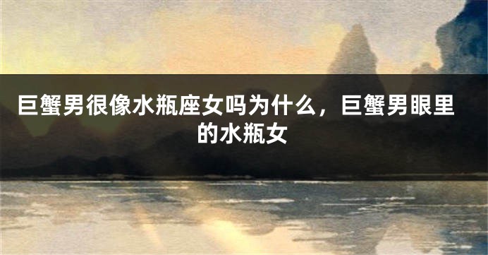 巨蟹男很像水瓶座女吗为什么，巨蟹男眼里的水瓶女