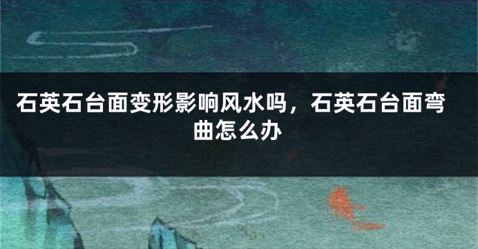 石英石台面变形影响风水吗,石英石台面弯曲怎么办