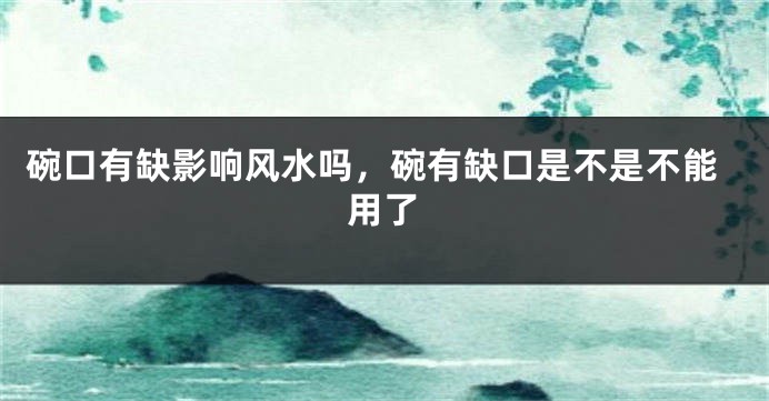 碗口有缺影响风水吗,碗有缺口是不是不能用了