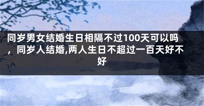 同岁男女结婚生日相隔不过100天可以吗，同岁人结婚,两人生日不超过一百天好不好