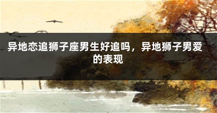 异地恋追狮子座男生好追吗，异地狮子男爱的表现