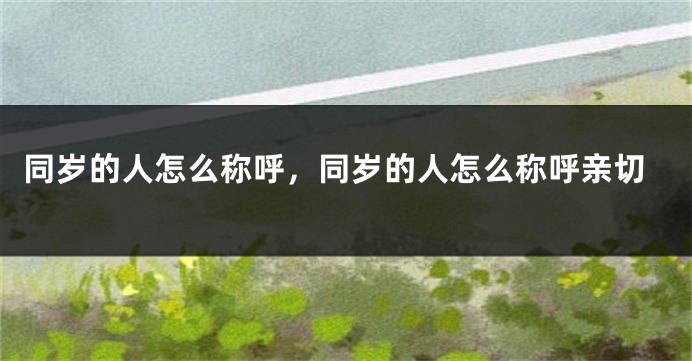 同岁的人怎么称呼，同岁的人怎么称呼亲切
