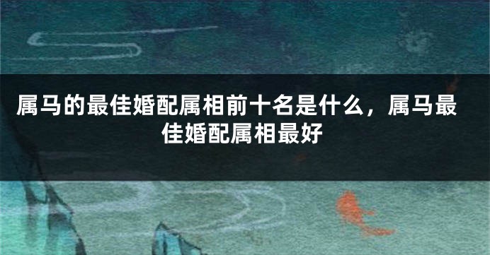 属马的最佳婚配属相前十名是什么,属马最佳婚配属相最好