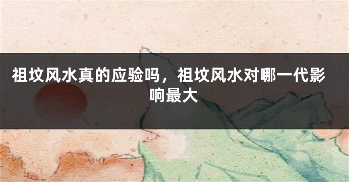 祖坟风水真的应验吗,祖坟风水对哪一代影响最大