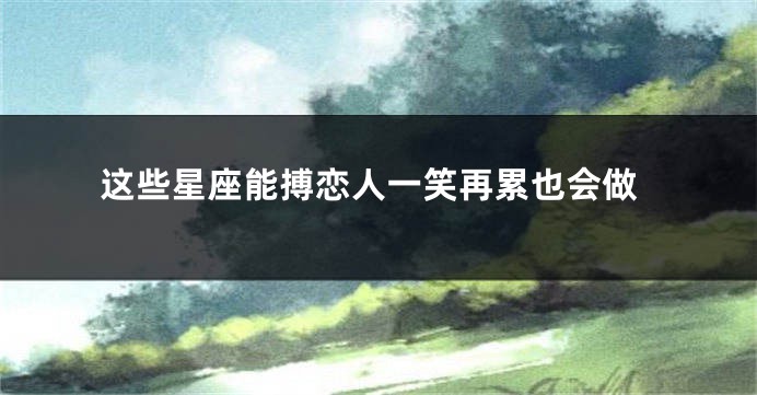 这些星座能搏恋人一笑再累也会做