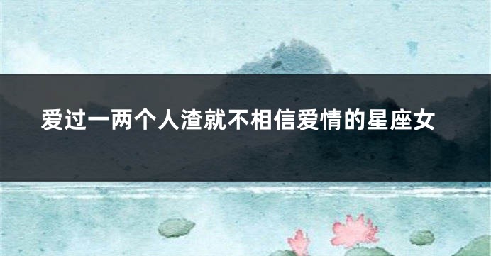 爱过一两个人渣就不相信爱情的星座女