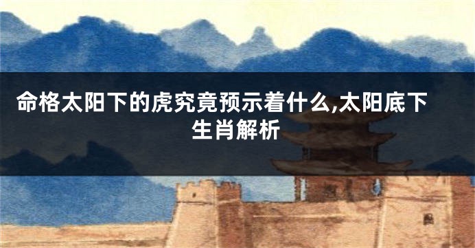 命格太阳下的虎究竟预示着什么,太阳底下生肖解析