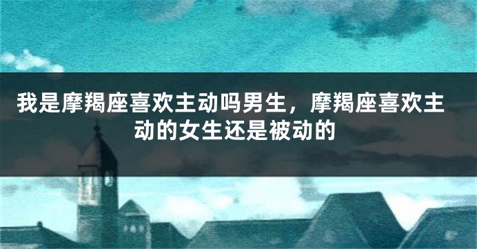 我是摩羯座喜欢主动吗男生，摩羯座喜欢主动的女生还是被动的