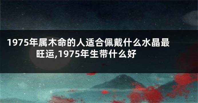 1975年属木命的人适合佩戴什么水晶最旺运,1975年生带什么好