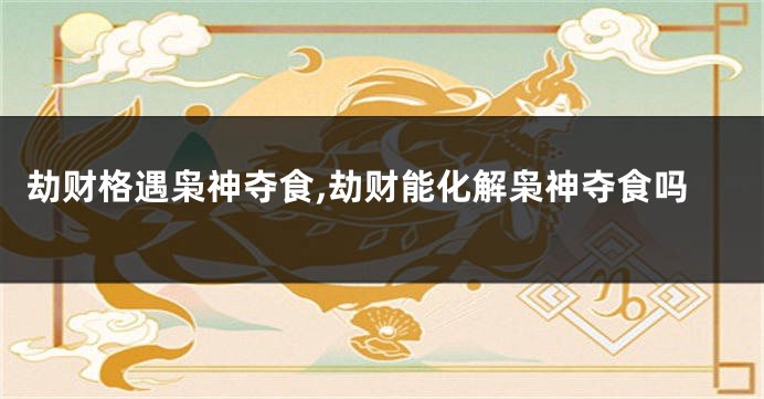 劫财格遇枭神夺食,劫财能化解枭神夺食吗