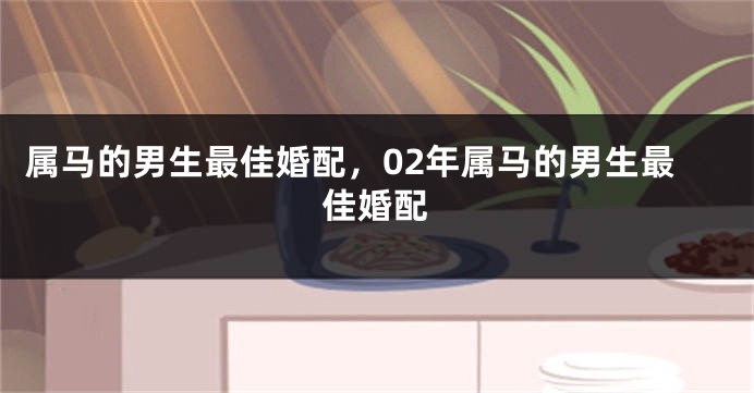 属马的男生最佳婚配,02年属马的男生最佳婚配