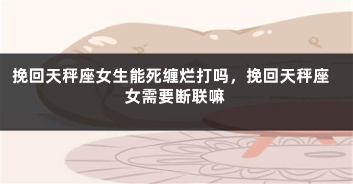 挽回天秤座女生能死缠烂打吗，挽回天秤座女需要断联嘛