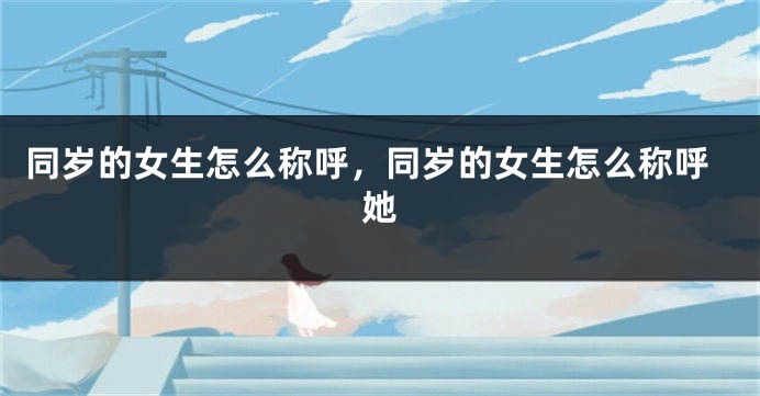 同岁的女生怎么称呼，同岁的女生怎么称呼她