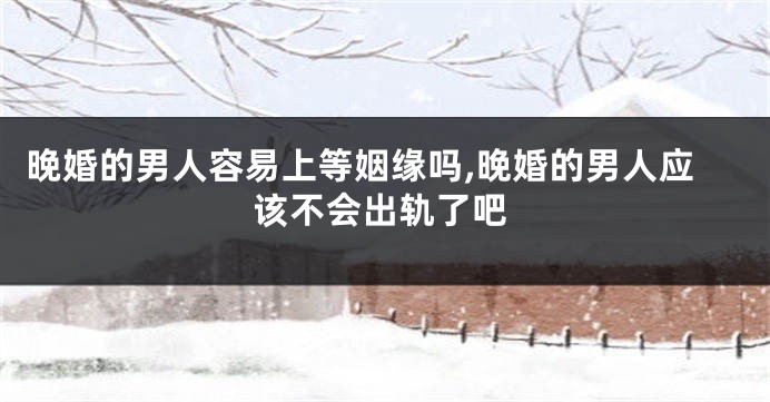 晚婚的男人容易上等姻缘吗,晚婚的男人应该不会出轨了吧