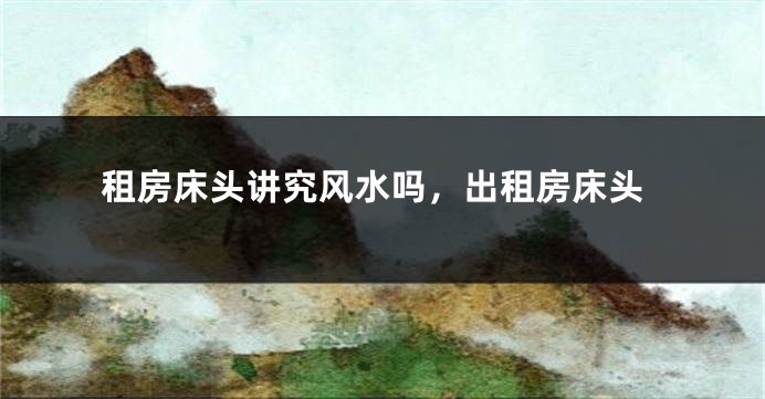 租房床头讲究风水吗,出租房床头