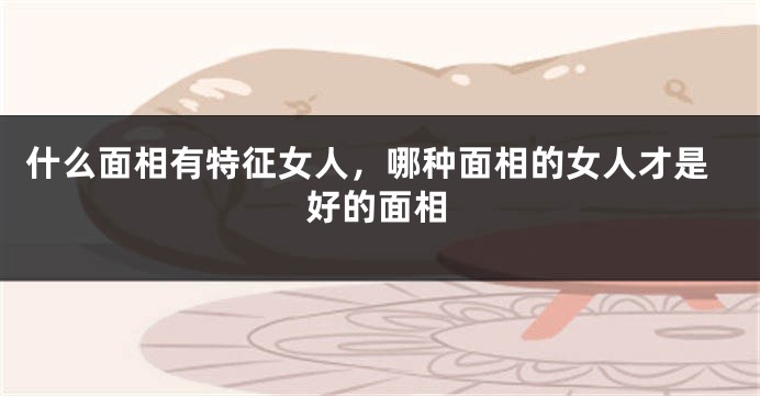 什么面相有特征女人，哪种面相的女人才是好的面相
