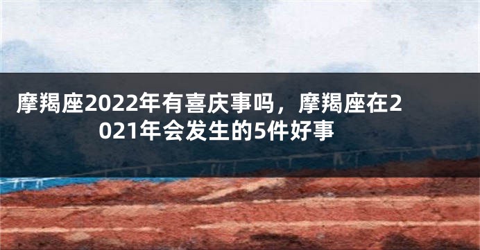 摩羯座2022年有喜庆事吗，摩羯座在2021年会发生的5件好事