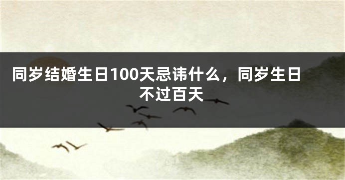 同岁结婚生日100天忌讳什么,同岁生日不过百天