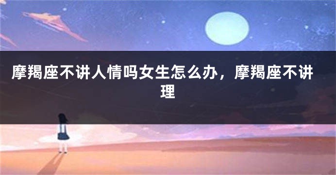 摩羯座不讲人情吗女生怎么办,摩羯座不讲理