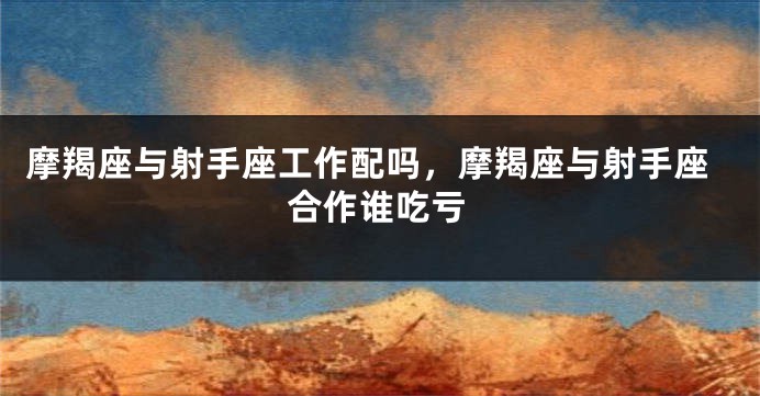 摩羯座与射手座工作配吗,摩羯座与射手座合作谁吃亏