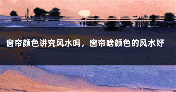 窗帘颜色讲究风水吗,窗帘啥颜色的风水好