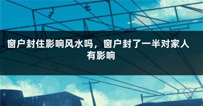 窗户封住影响风水吗,窗户封了一半对家人有影响