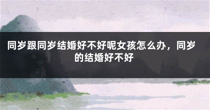 同岁跟同岁结婚好不好呢女孩怎么办,同岁的结婚好不好