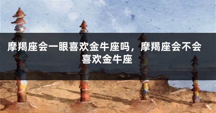 摩羯座会一眼喜欢金牛座吗,摩羯座会不会喜欢金牛座