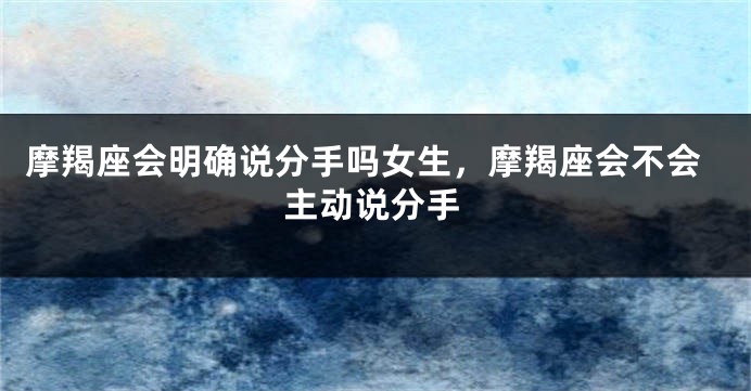 摩羯座会明确说分手吗女生,摩羯座会不会主动说分手