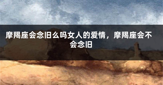 摩羯座会念旧么吗女人的爱情，摩羯座会不会念旧