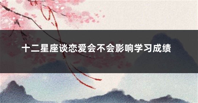十二星座谈恋爱会不会影响学习成绩
