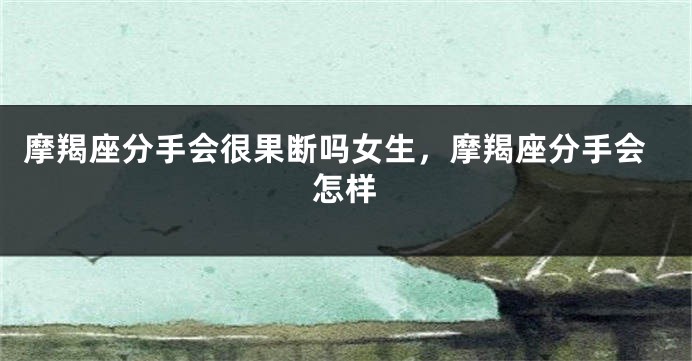 摩羯座分手会很果断吗女生,摩羯座分手会怎样