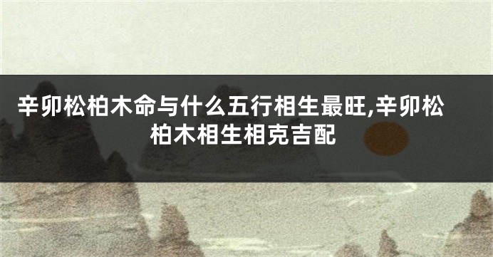 辛卯松柏木命与什么五行相生最旺,辛卯松柏木相生相克吉配