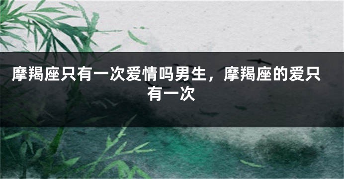 摩羯座只有一次爱情吗男生，摩羯座的爱只有一次