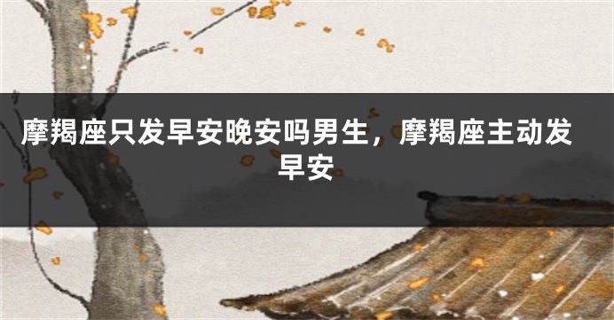 摩羯座只发早安晚安吗男生，摩羯座主动发早安