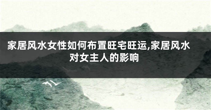 家居风水女性如何布置旺宅旺运,家居风水对女主人的影响