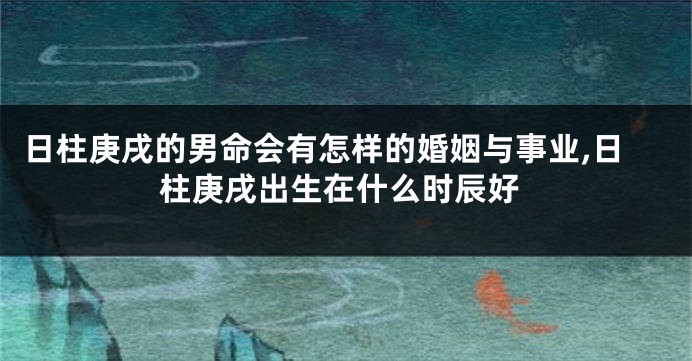 日柱庚戌的男命会有怎样的婚姻与事业,日柱庚戌出生在什么时辰好