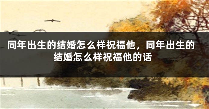 同年出生的结婚怎么样祝福他,同年出生的结婚怎么样祝福他的话